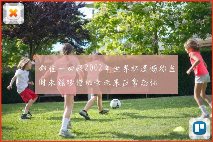 邵佳一回顾2002年世界杯遗憾称当时未能珍惜机会未来应常态化
