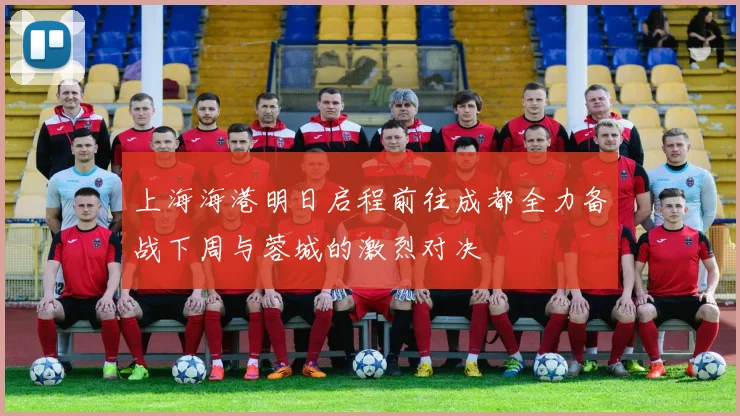 上海海港明日启程前往成都全力备战下周与蓉城的激烈对决