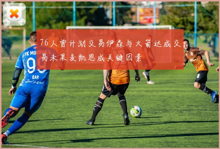 76人曾计划交易伊森与火箭达成交易未果麦凯恩成关键因素