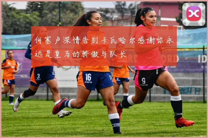 何塞卢深情告别卡瓦哈尔感谢你永远是皇马的骄傲与队长