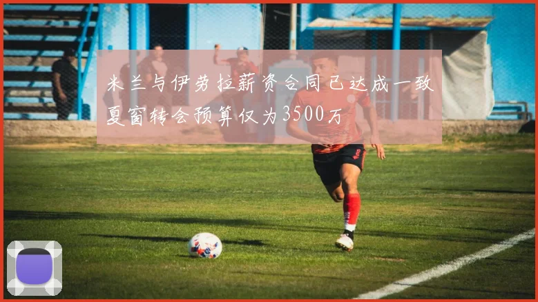 米兰与伊劳拉薪资合同已达成一致夏窗转会预算仅为3500万