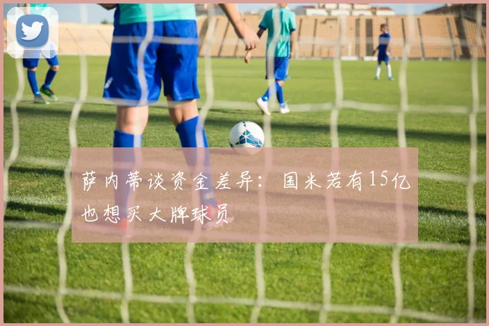 萨内蒂谈资金差异：国米若有15亿也想买大牌球员