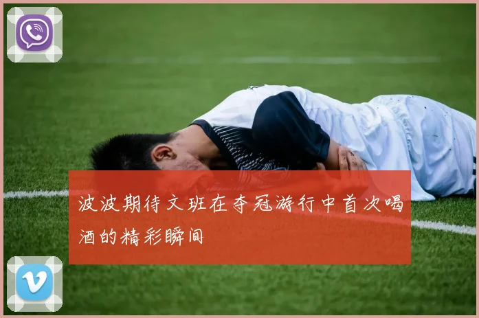 波波期待文班在夺冠游行中首次喝酒的精彩瞬间
