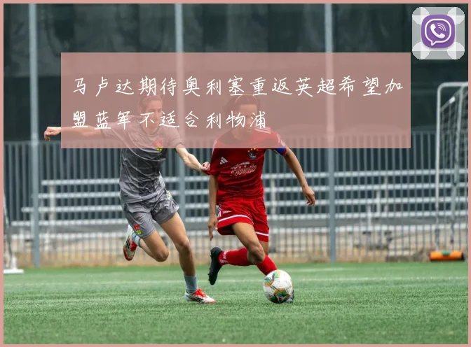 马卢达期待奥利塞重返英超希望加盟蓝军不适合利物浦